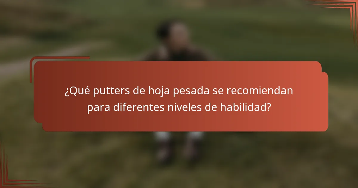 ¿Qué putters de hoja pesada se recomiendan para diferentes niveles de habilidad?